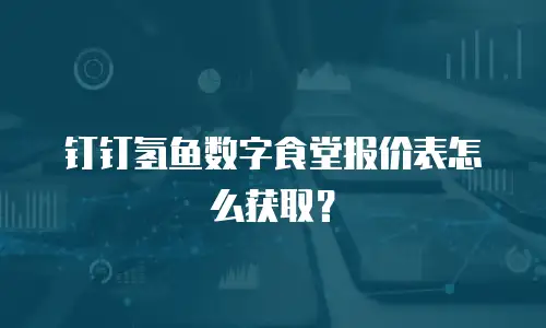 钉钉氢鱼数字食堂报价表怎么获取？