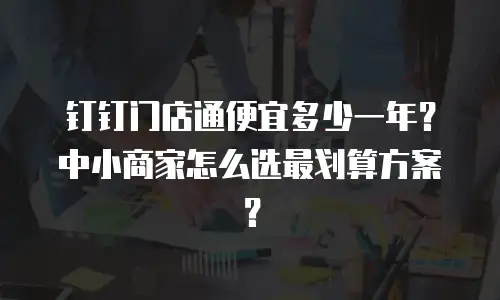 钉钉门店通便宜多少一年？中小商家怎么选最划算方案？