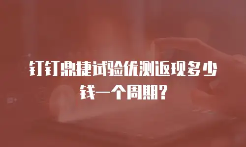 钉钉鼎捷试验优测返现多少钱一个周期？