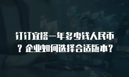 钉钉宜搭一年多少钱人民币？企业如何选择合适版本？