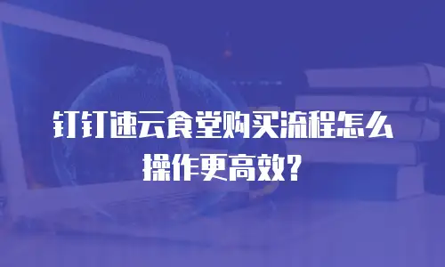 钉钉速云食堂购买流程怎么操作更高效？