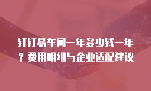 钉钉易车间一年多少钱一年？费用明细与企业适配建议