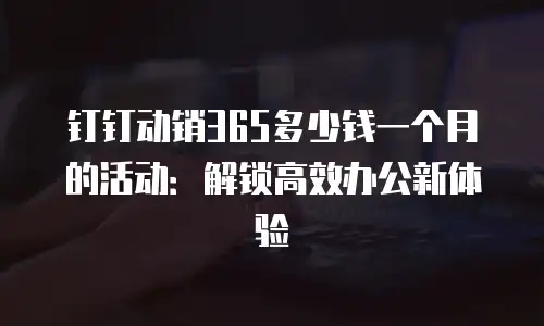 钉钉动销365多少钱一个月的活动：解锁高效办公新体验