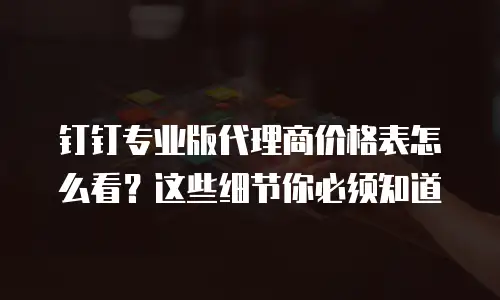 钉钉专业版代理商价格表怎么看？这些细节你必须知道