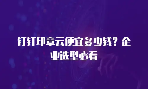 钉钉印章云便宜多少钱？企业选型必看