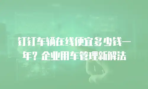 钉钉车辆在线便宜多少钱一年？企业用车管理新解法