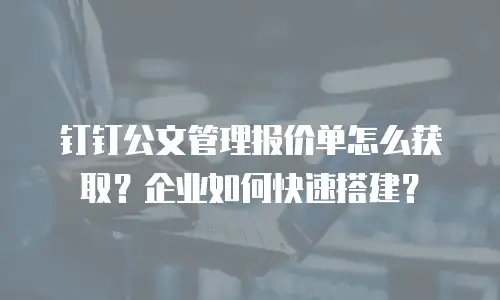 钉钉公文管理报价单怎么获取？企业如何快速搭建？