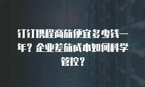 钉钉携程商旅便宜多少钱一年？企业差旅成本如何科学管控？