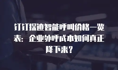 钉钉探迹智能呼叫价格一览表：企业外呼成本如何真正降下来？