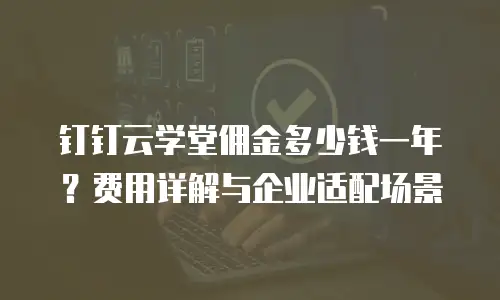 钉钉云学堂佣金多少钱一年？费用详解与企业适配场景
