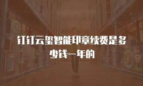 钉钉云玺智能印章续费是多少钱一年的
