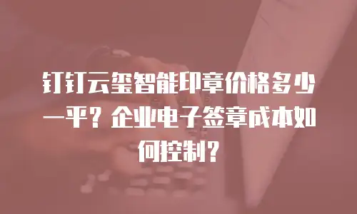 钉钉云玺智能印章价格多少一平？企业电子签章成本如何控制？