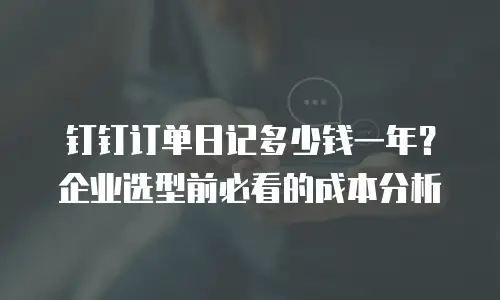 钉钉订单日记多少钱一年？企业选型前必看的成本分析