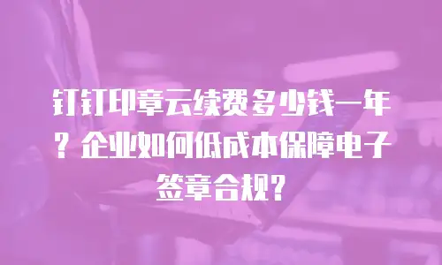 钉钉印章云续费多少钱一年？企业如何低成本保障电子签章合规？