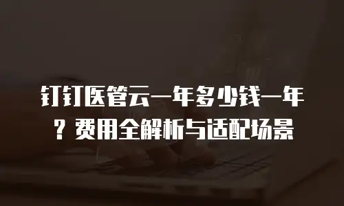 钉钉医管云一年多少钱一年？费用全解析与适配场景