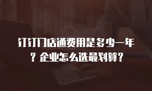 钉钉门店通费用是多少一年？企业怎么选最划算？