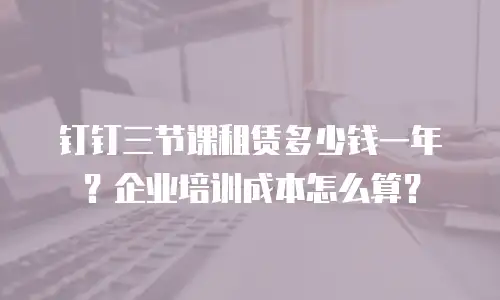 钉钉三节课租赁多少钱一年？企业培训成本怎么算？
