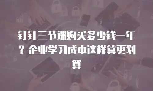 钉钉三节课购买多少钱一年？企业学习成本这样算更划算