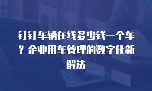 钉钉车辆在线多少钱一个车？企业用车管理的数字化新解法