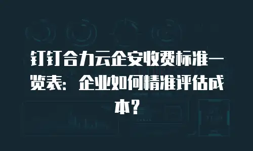 钉钉合力云企安收费标准一览表：企业如何精准评估成本？