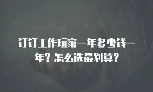 钉钉工作玩家一年多少钱一年？怎么选最划算？