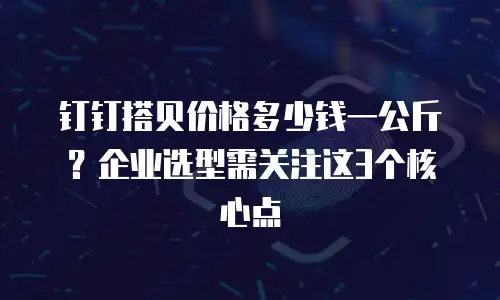 钉钉搭贝价格多少钱一公斤？企业选型需关注这3个核心点