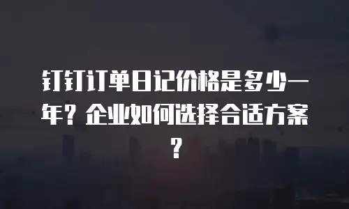 钉钉订单日记价格是多少一年？企业如何选择合适方案？