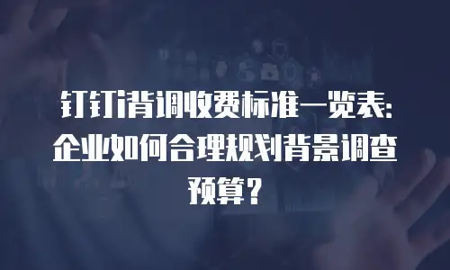 钉钉i背调收费标准一览表：企业如何合理规划背景调查预算？