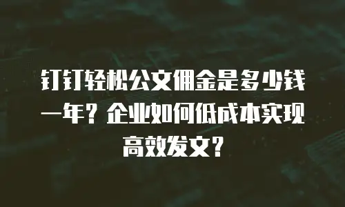 钉钉轻松公文佣金是多少钱一年？企业如何低成本实现高效发文？