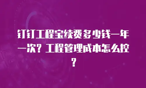 钉钉工程宝续费多少钱一年一次？工程管理成本怎么控？