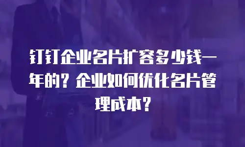 钉钉企业名片扩容多少钱一年的？企业如何优化名片管理成本？