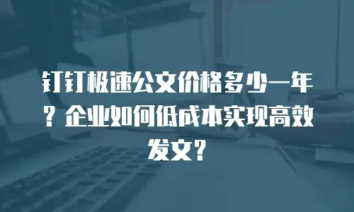钉钉极速公文价格多少一年？企业如何低成本实现高效发文？