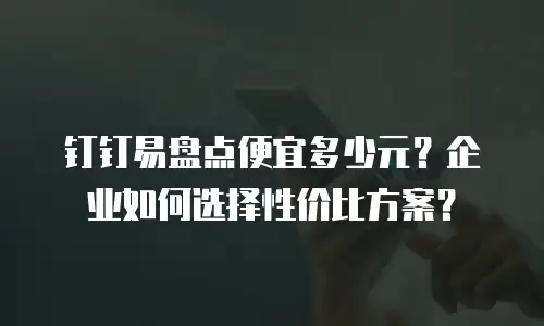 钉钉易盘点便宜多少元？企业如何选择性价比方案？