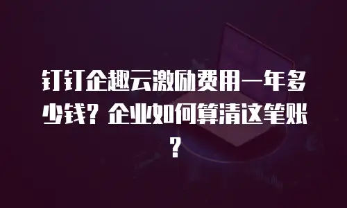 钉钉企趣云激励费用一年多少钱？企业如何算清这笔账？