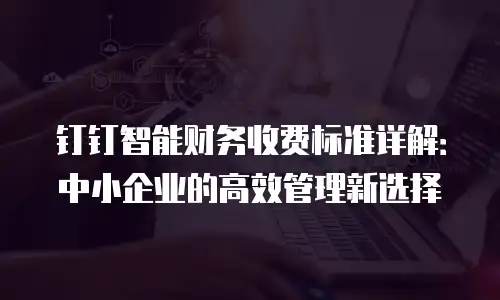 钉钉智能财务收费标准详解：中小企业的高效管理新选择