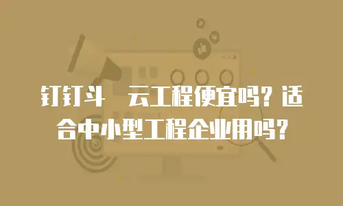 钉钉斗栱云工程便宜吗？适合中小型工程企业用吗？