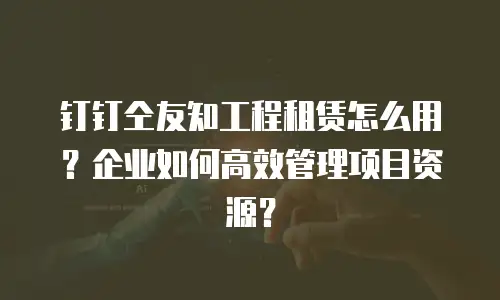 钉钉仝友知工程租赁怎么用？企业如何高效管理项目资源？