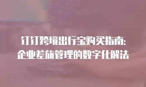 钉钉跨境出行宝购买指南：企业差旅管理的数字化解法