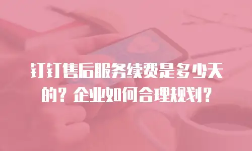 钉钉售后服务续费是多少天的？企业如何合理规划？