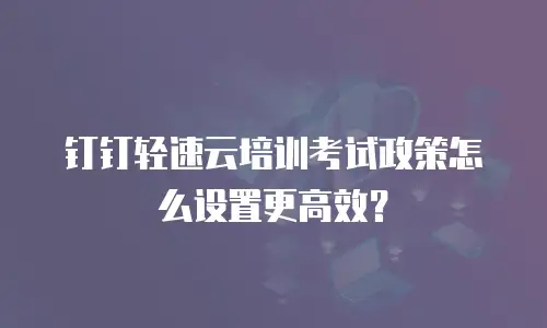 钉钉轻速云培训考试政策怎么设置更高效？
