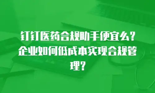 钉钉医药合规助手便宜么？企业如何低成本实现合规管理？