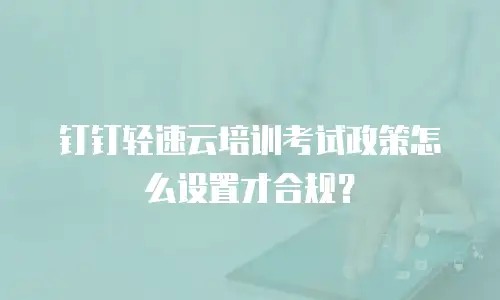 钉钉轻速云培训考试政策怎么设置才合规？