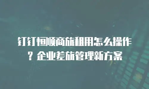 钉钉恒顺商旅租用怎么操作？企业差旅管理新方案
