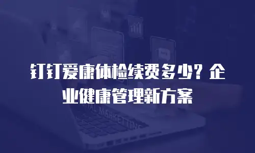 钉钉爱康体检续费多少？企业健康管理新方案