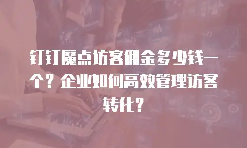 钉钉魔点访客佣金多少钱一个？企业如何高效管理访客转化？