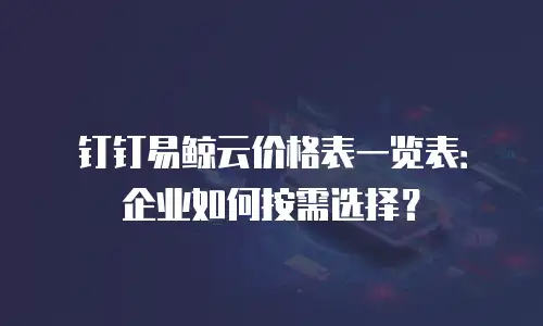 钉钉易鲸云价格表一览表：企业如何按需选择？