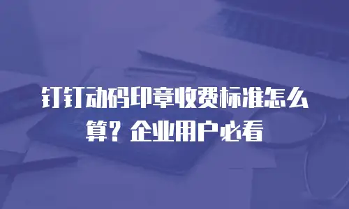 钉钉动码印章收费标准怎么算？企业用户必看