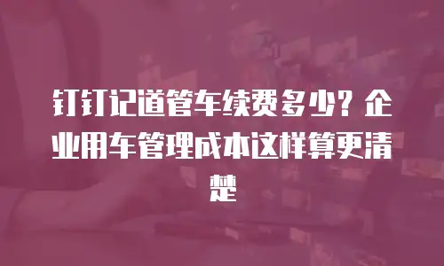 钉钉记道管车续费多少？企业用车管理成本这样算更清楚
