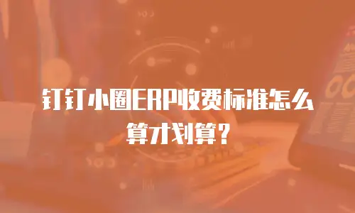 钉钉小圈ERP收费标准怎么算才划算？
