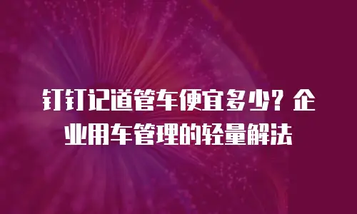 钉钉记道管车便宜多少？企业用车管理的轻量解法
